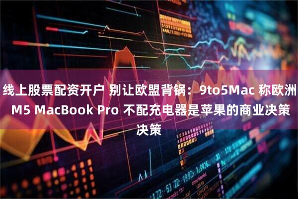 线上股票配资开户 别让欧盟背锅：9to5Mac 称欧洲 M5 MacBook Pro 不配充电器是苹果的商业决策
