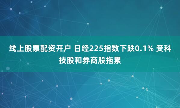 线上股票配资开户 日经225指数下跌0.1% 受科技股和券商股拖累