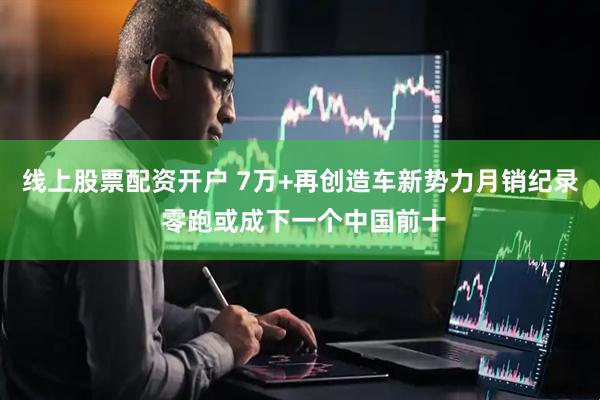 线上股票配资开户 7万+再创造车新势力月销纪录 零跑或成下一个中国前十