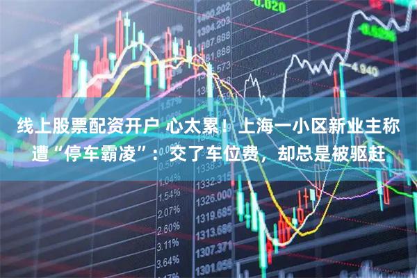 线上股票配资开户 心太累!上海一小区新业主称遭“停车霸凌”:交了车位费,却总是被驱赶