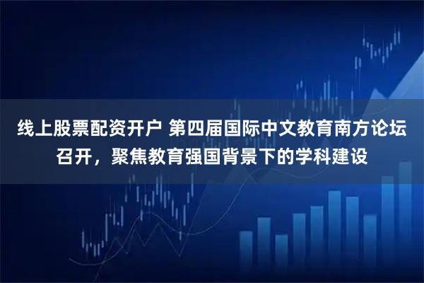 线上股票配资开户 第四届国际中文教育南方论坛召开,聚焦教育强国背景下的学科建设