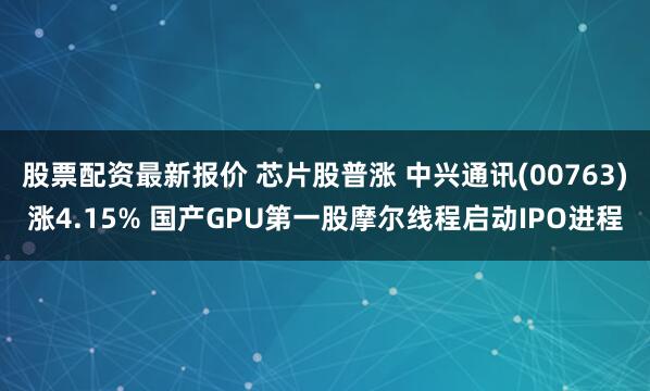 股票配资最新报价 芯片股普涨 中兴通讯(00763)涨4.15% 国产GPU第一股摩尔线程启动IPO进程