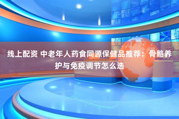 线上配资 中老年人药食同源保健品推荐:骨骼养护与免疫调节怎么选