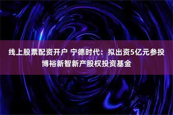 线上股票配资开户 宁德时代：拟出资5亿元参投博裕新智新产股权投资基金