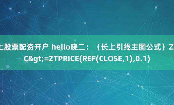 线上股票配资开户 hello晓二:{长上引线主图公式}ZT:=C>=ZTPRICE(REF(CLOSE,1),0.1)