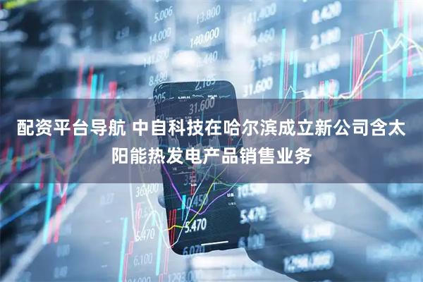 配资平台导航 中自科技在哈尔滨成立新公司含太阳能热发电产品销售业务