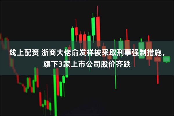 线上配资 浙商大佬俞发祥被采取刑事强制措施，旗下3家上市公司股价齐跌