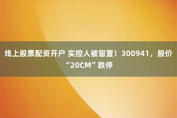 线上股票配资开户 实控人被留置!300941,股价“20CM”跌停