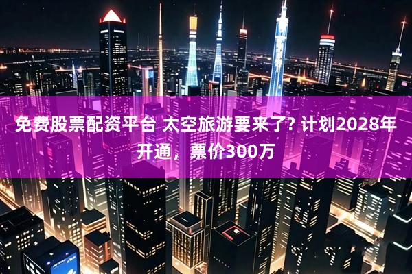免费股票配资平台 太空旅游要来了? 计划2028年开通,票价300万
