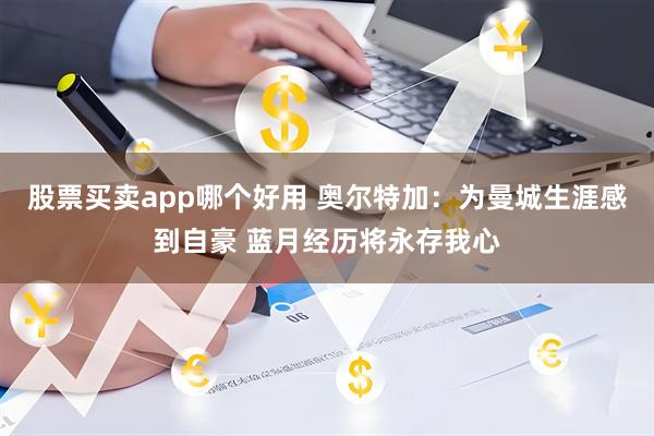 股票买卖app哪个好用 奥尔特加：为曼城生涯感到自豪 蓝月经历将永存我心