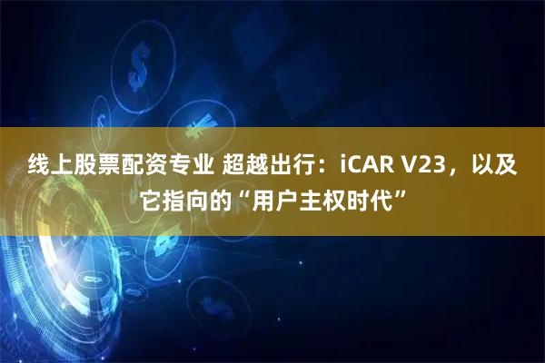 线上股票配资专业 超越出行：iCAR V23，以及它指向的“用户主权时代”