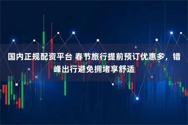 国内正规配资平台 春节旅行提前预订优惠多，错峰出行避免拥堵享舒适