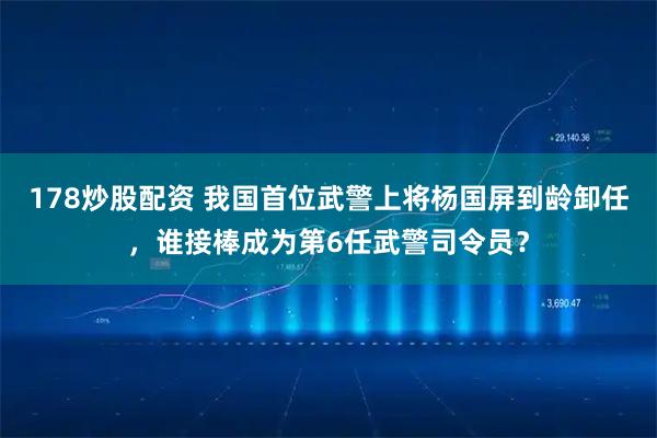 178炒股配资 我国首位武警上将杨国屏到龄卸任，谁接棒成为第6任武警司令员？