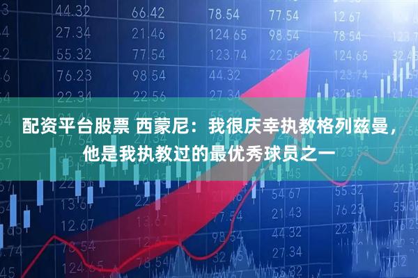 配资平台股票 西蒙尼:我很庆幸执教格列兹曼,他是我执教过的最优秀球员之一