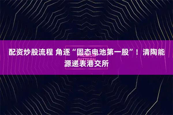 配资炒股流程 角逐“固态电池第一股”!清陶能源递表港交所