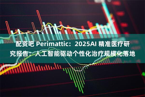 配资吧 Perimattic：2025AI 精准医疗研究报告：人工智能驱动个性化治疗规模化落地